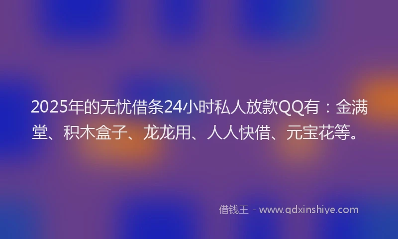2025年的无忧借条24小时私人放款QQ有：金满堂、积木盒子、龙龙用、人人快借、元宝花等。