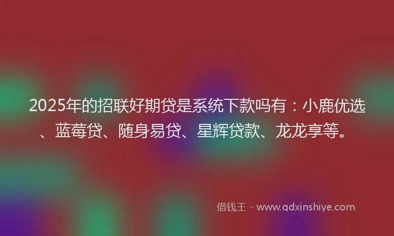 2025年的招联好期贷是系统下款吗有：小鹿优选、蓝莓贷、随身易贷、星辉贷款、龙龙享等。