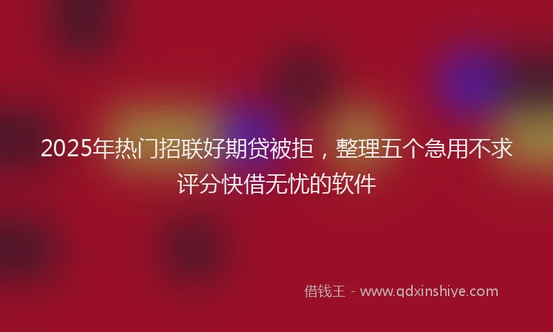 2025年热门招联好期贷被拒，整理五个急用不求评分快借无忧的软件