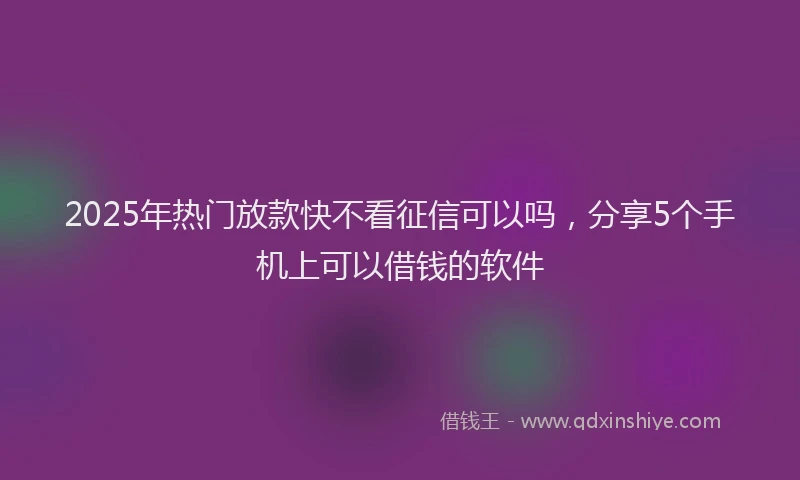 2025年热门放款快不看征信可以吗，分享5个手机上可以借钱的软件