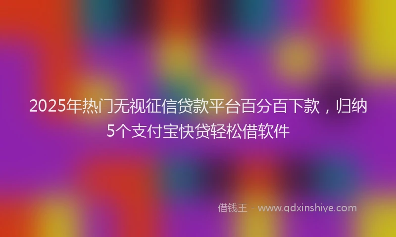 2025年热门无视征信贷款平台百分百下款，归纳5个支付宝快贷轻松借软件