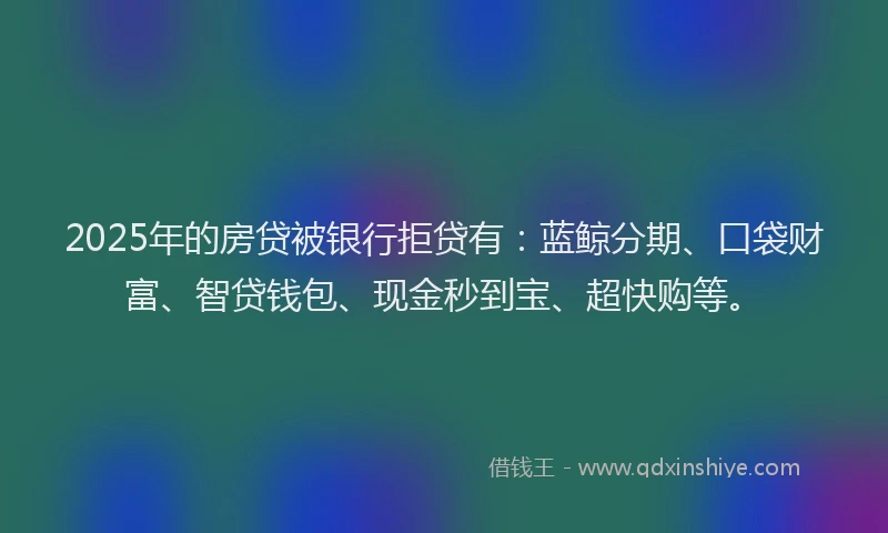 2025年的房贷被银行拒贷有：蓝鲸分期、口袋财富、智贷钱包、现金秒到宝、超快购等。