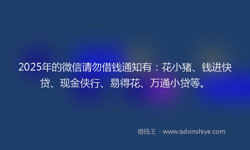 2025年的微信请勿借钱通知有：花小猪、钱进快贷、现金侠行、易得花、万通小贷等。