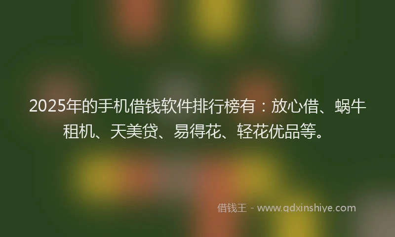 2025年的手机借钱软件排行榜有：放心借、蜗牛租机、天美贷、易得花、轻花优品等。