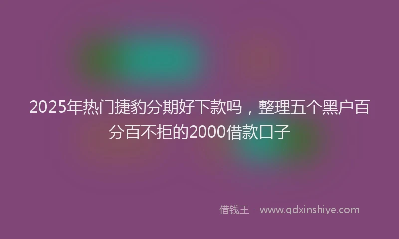 2025年热门捷豹分期好下款吗，整理五个黑户百分百不拒的2000借款口子