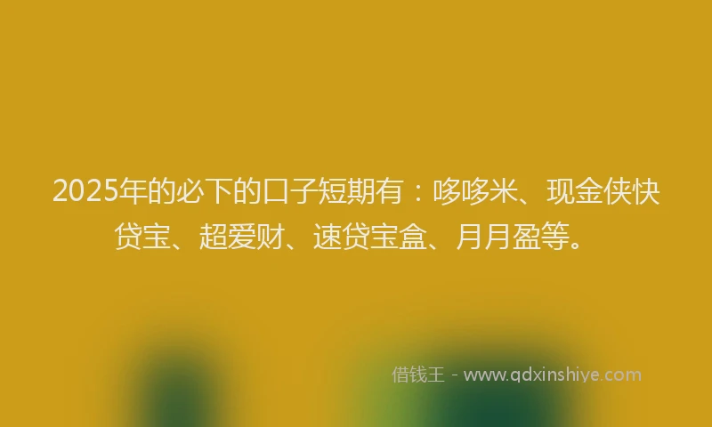 2025年的必下的口子短期有：哆哆米、现金侠快贷宝、超爱财、速贷宝盒、月月盈等。