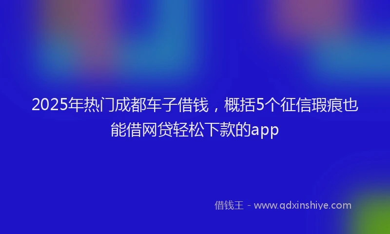 2025年热门成都车子借钱，概括5个征信瑕疵也能借网贷轻松下款的app