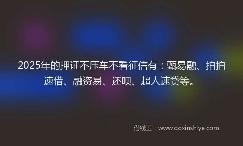 2025年的押证不压车不看征信有：甄易融、拍拍速借、融资易、还呗、超人速贷等。