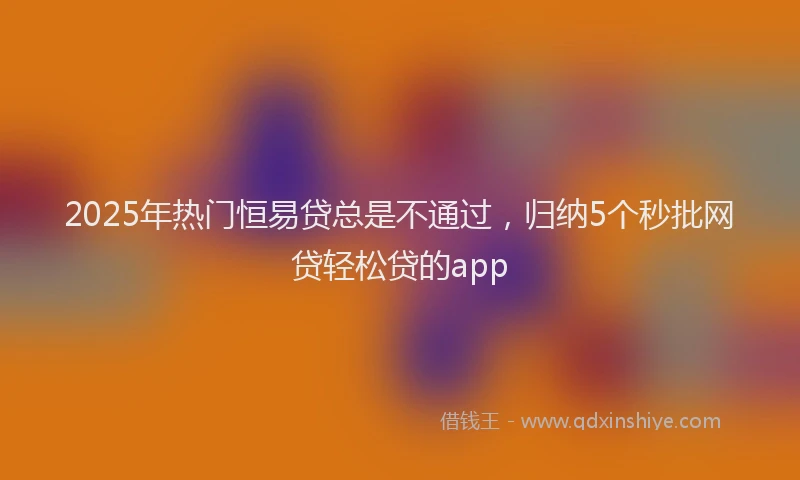 2025年热门恒易贷总是不通过，归纳5个秒批网贷轻松贷的app