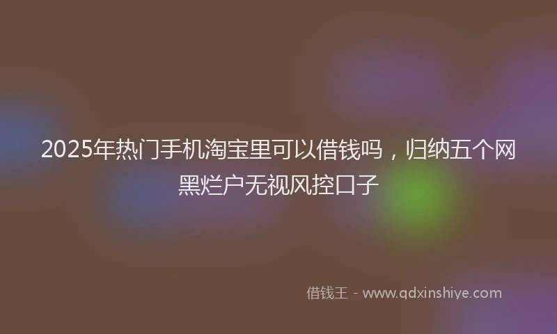 2025年热门手机淘宝里可以借钱吗，归纳五个网黑烂户无视风控口子