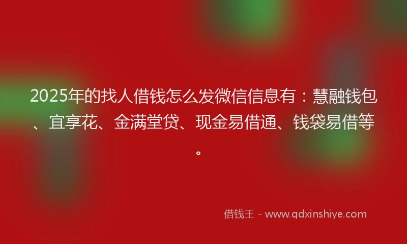 2025年的找人借钱怎么发微信信息有：慧融钱包、宜享花、金满堂贷、现金易借通、钱袋易借等。