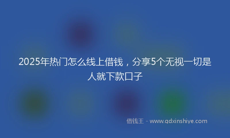 2025年热门怎么线上借钱，分享5个无视一切是人就下款口子