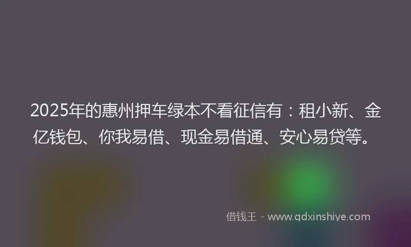 2025年的惠州押车绿本不看征信有：租小新、金亿钱包、你我易借、现金易借通、安心易贷等。