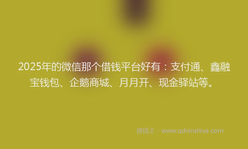 2025年的微信那个借钱平台好有：支付通、鑫融宝钱包、企鹅商城、月月开、现金驿站等。