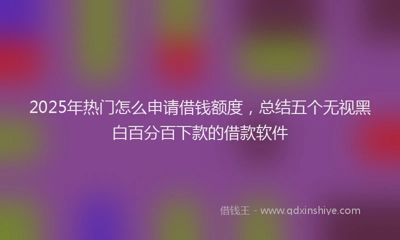 2025年热门怎么申请借钱额度，总结五个无视黑白百分百下款的借款软件