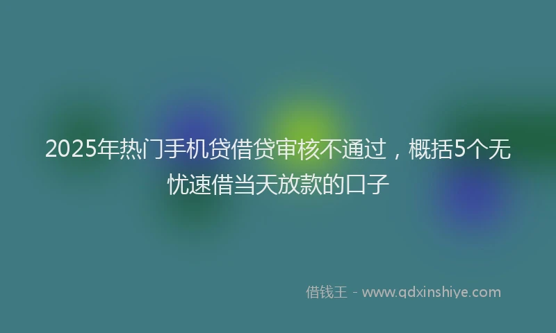 2025年热门手机贷借贷审核不通过，概括5个无忧速借当天放款的口子