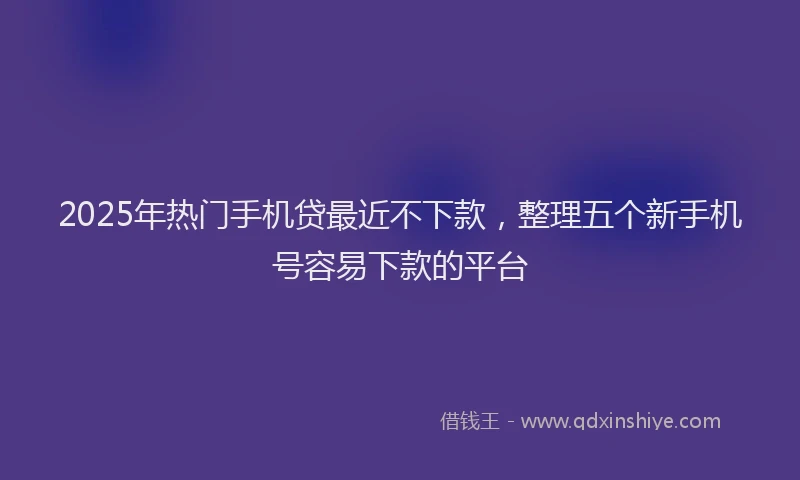 2025年热门手机贷最近不下款，整理五个新手机号容易下款的平台
