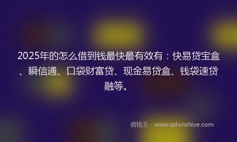 2025年的怎么借到钱最快最有效有：快易贷宝盒、瞬信通、口袋财富贷、现金易贷盒、钱袋速贷融等。