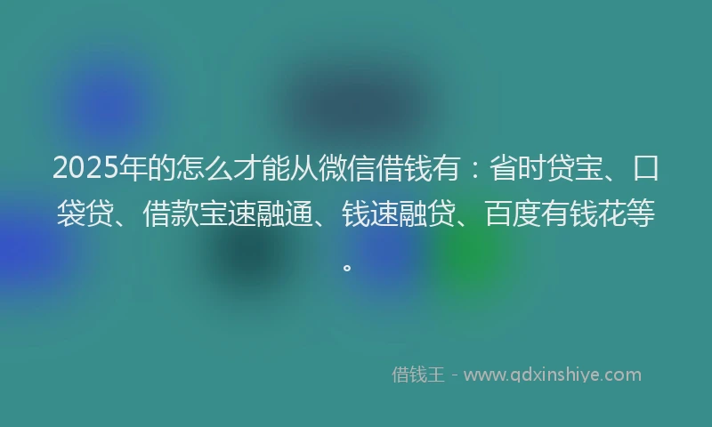 2025年的怎么才能从微信借钱有：省时贷宝、口袋贷、借款宝速融通、钱速融贷、百度有钱花等。