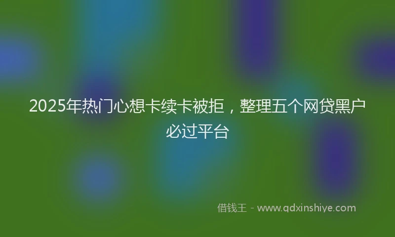 2025年热门心想卡续卡被拒，整理五个网贷黑户必过平台