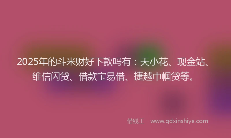2025年的斗米财好下款吗有：天小花、现金站、维信闪贷、借款宝易借、捷越巾帼贷等。