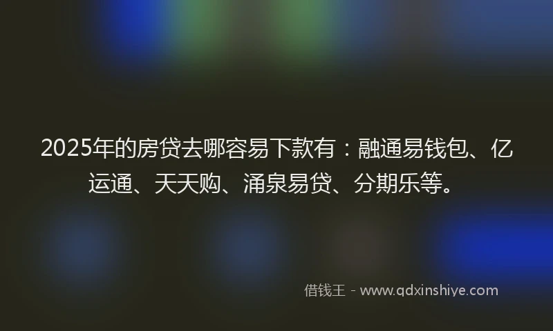 2025年的房贷去哪容易下款有：融通易钱包、亿运通、天天购、涌泉易贷、分期乐等。
