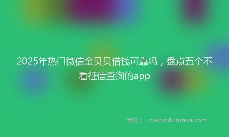 2025年热门微信金贝贝借钱可靠吗，盘点五个不看征信查询的app
