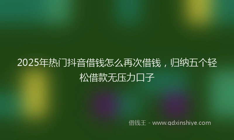 2025年热门抖音借钱怎么再次借钱，归纳五个轻松借款无压力口子
