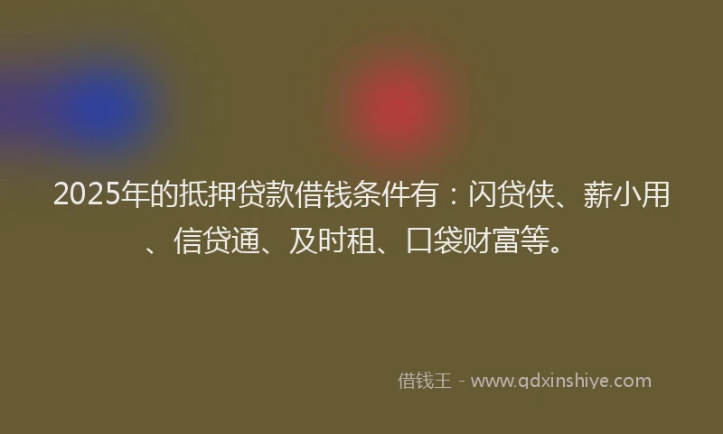 2025年的抵押贷款借钱条件有：闪贷侠、薪小用、信贷通、及时租、口袋财富等。
