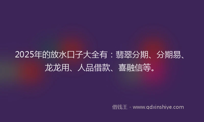2025年的放水口子大全有：翡翠分期、分期易、龙龙用、人品借款、喜融信等。