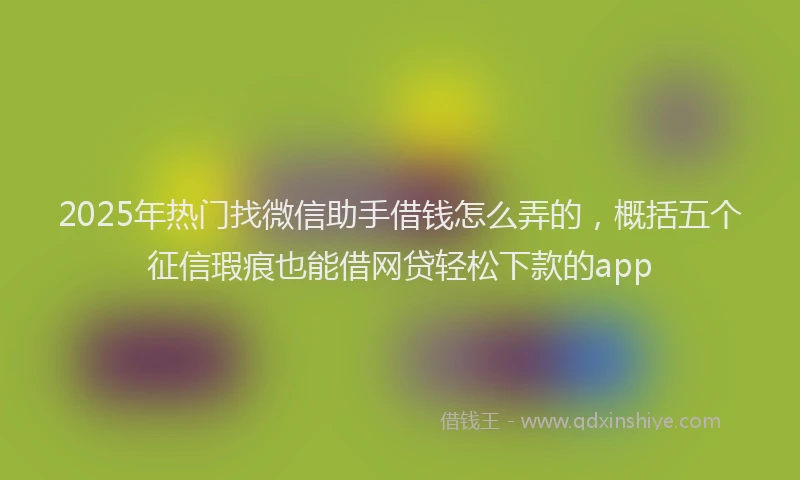 2025年热门找微信助手借钱怎么弄的，概括五个征信瑕疵也能借网贷轻松下款的app