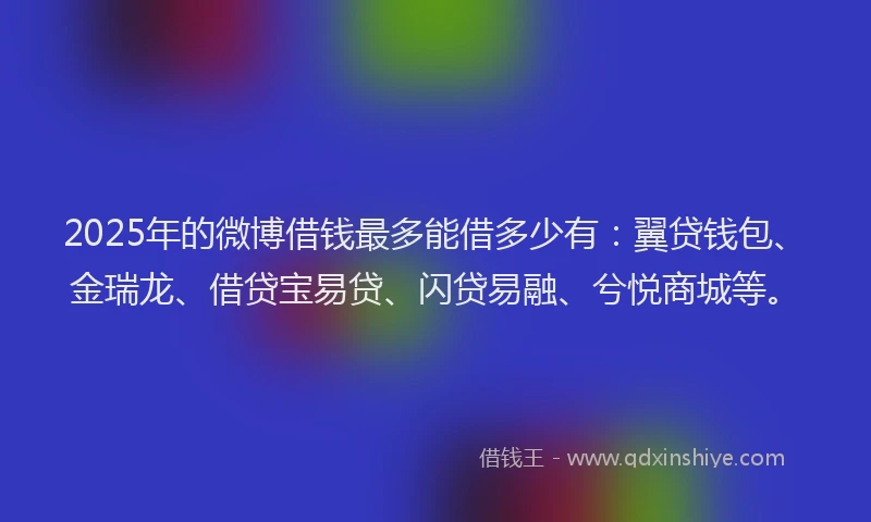 2025年的微博借钱最多能借多少有：翼贷钱包、金瑞龙、借贷宝易贷、闪贷易融、兮悦商城等。