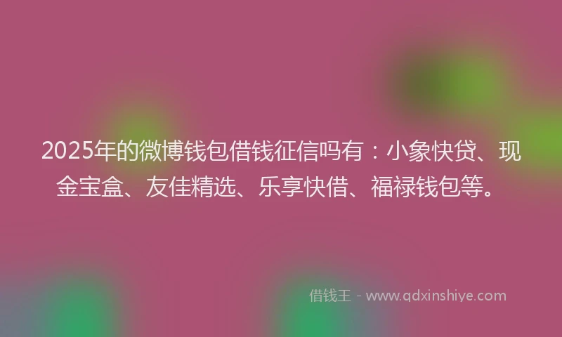 2025年的微博钱包借钱征信吗有：小象快贷、现金宝盒、友佳精选、乐享快借、福禄钱包等。