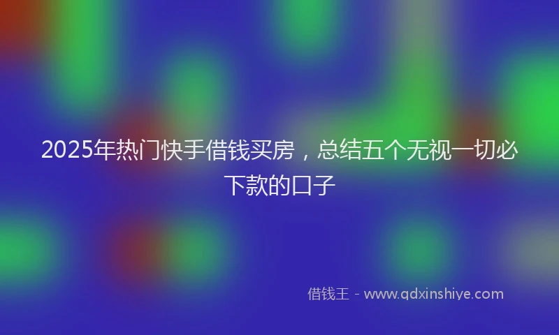 2025年热门快手借钱买房，总结五个无视一切必下款的口子