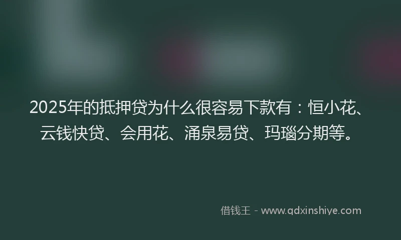 2025年的抵押贷为什么很容易下款有：恒小花、云钱快贷、会用花、涌泉易贷、玛瑙分期等。