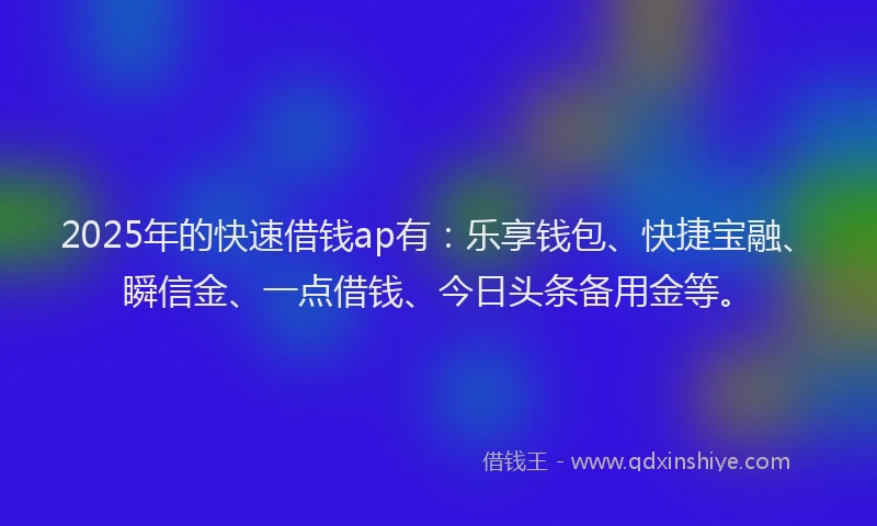 2025年的快速借钱ap有：乐享钱包、快捷宝融、瞬信金、一点借钱、今日头条备用金等。