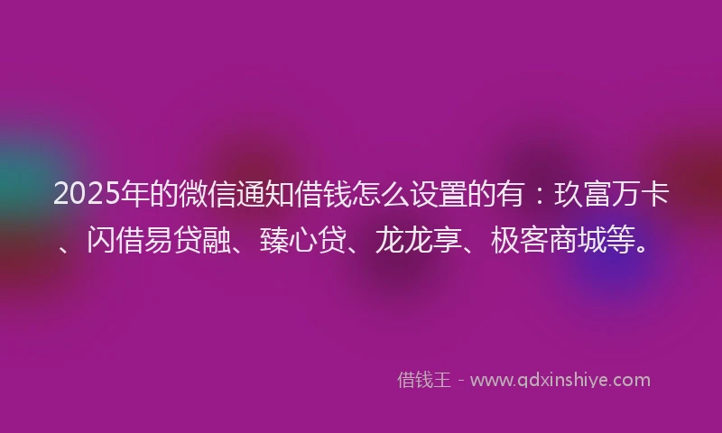 2025年的微信通知借钱怎么设置的有：玖富万卡、闪借易贷融、臻心贷、龙龙享、极客商城等。
