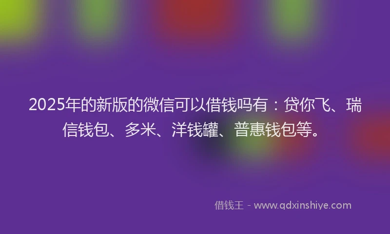 2025年的新版的微信可以借钱吗有：贷你飞、瑞信钱包、多米、洋钱罐、普惠钱包等。