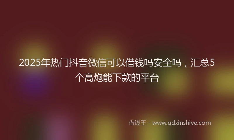 2025年热门抖音微信可以借钱吗安全吗，汇总5个高炮能下款的平台