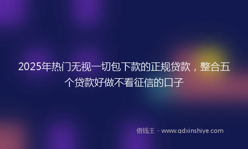 2025年热门无视一切包下款的正规贷款，整合五个贷款好做不看征信的口子