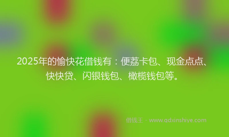 2025年的愉快花借钱有：便荔卡包、现金点点、快快贷、闪银钱包、橄榄钱包等。