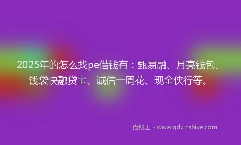 2025年的怎么找pe借钱有：甄易融、月亮钱包、钱袋快融贷宝、诚信一周花、现金侠行等。