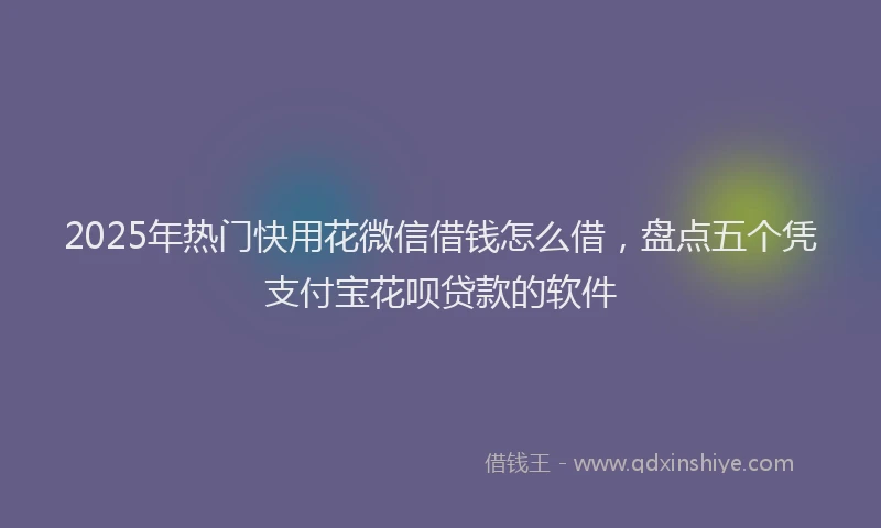 2025年热门快用花微信借钱怎么借，盘点五个凭支付宝花呗贷款的软件