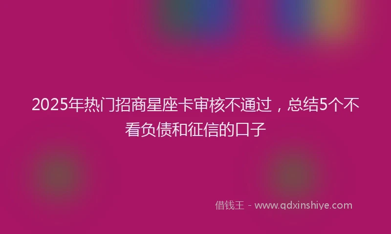 2025年热门招商星座卡审核不通过，总结5个不看负债和征信的口子