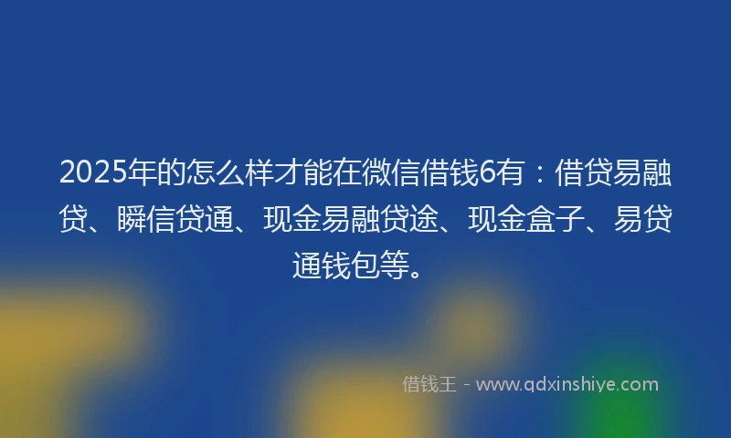 2025年的怎么样才能在微信借钱6有：借贷易融贷、瞬信贷通、现金易融贷途、现金盒子、易贷通钱包等。