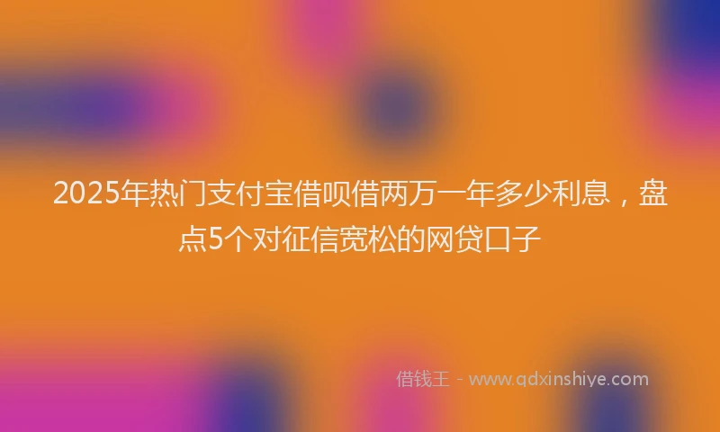 2025年热门支付宝借呗借两万一年多少利息，盘点5个对征信宽松的网贷口子