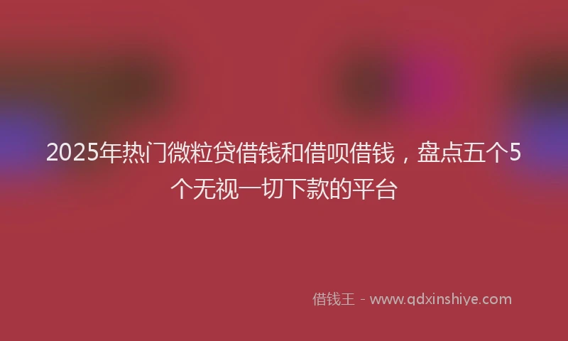 2025年热门微粒贷借钱和借呗借钱，盘点五个5个无视一切下款的平台