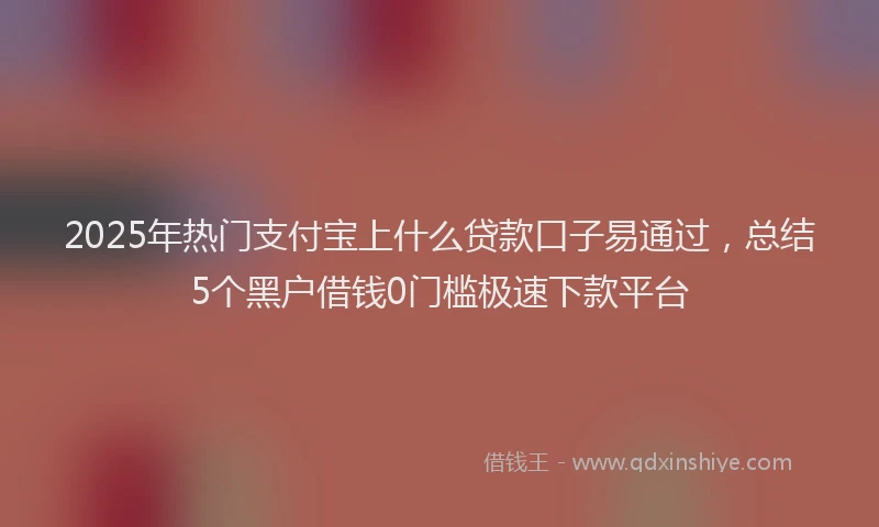 2025年热门支付宝上什么贷款口子易通过，总结5个黑户借钱0门槛极速下款平台