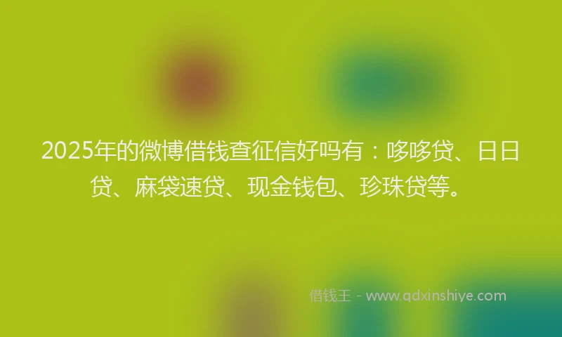 2025年的微博借钱查征信好吗有：哆哆贷、日日贷、麻袋速贷、现金钱包、珍珠贷等。