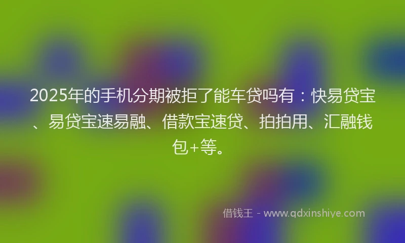 2025年的手机分期被拒了能车贷吗有：快易贷宝、易贷宝速易融、借款宝速贷、拍拍用、汇融钱包+等。